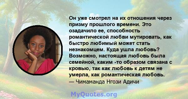 Он уже смотрел на их отношения через призму прошлого времени. Это озадачило ее, способность романтической любви мутировать, как быстро любимый может стать незнакомцем. Куда ушла любовь? Возможно, настоящая любовь была