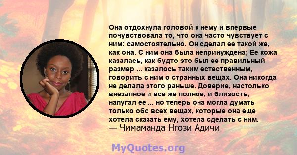 Она отдохнула головой к нему и впервые почувствовала то, что она часто чувствует с ним: самостоятельно. Он сделал ее такой же, как она. С ним она была непринуждена; Ее кожа казалась, как будто это был ее правильный