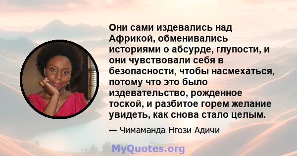 Они сами издевались над Африкой, обменивались историями о абсурде, глупости, и они чувствовали себя в безопасности, чтобы насмехаться, потому что это было издевательство, рожденное тоской, и разбитое горем желание