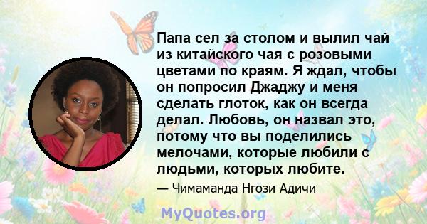 Папа сел за столом и вылил чай из китайского чая с розовыми цветами по краям. Я ждал, чтобы он попросил Джаджу и меня сделать глоток, как он всегда делал. Любовь, он назвал это, потому что вы поделились мелочами,