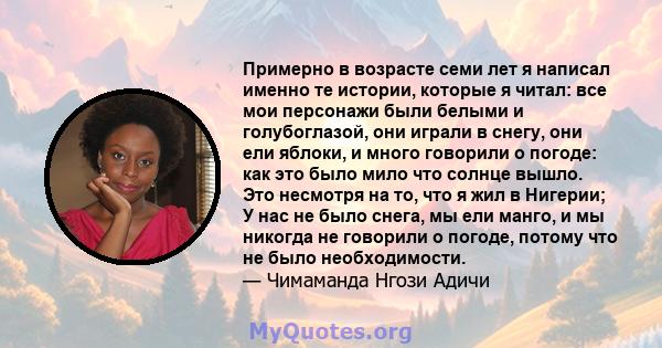 Примерно в возрасте семи лет я написал именно те истории, которые я читал: все мои персонажи были белыми и голубоглазой, они играли в снегу, они ели яблоки, и много говорили о погоде: как это было мило что солнце вышло. 