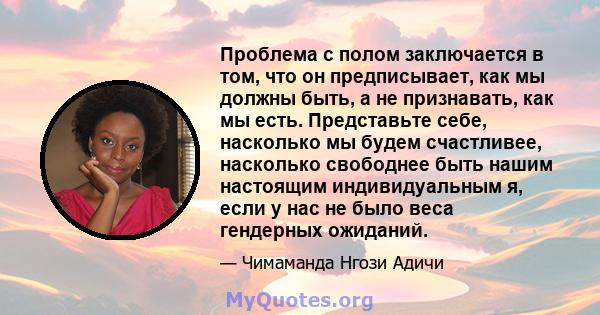 Проблема с полом заключается в том, что он предписывает, как мы должны быть, а не признавать, как мы есть. Представьте себе, насколько мы будем счастливее, насколько свободнее быть нашим настоящим индивидуальным я, если 