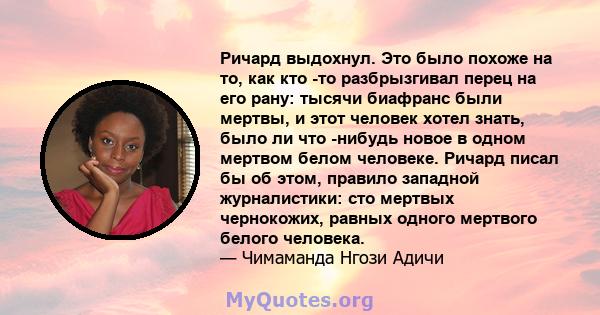 Ричард выдохнул. Это было похоже на то, как кто -то разбрызгивал перец на его рану: тысячи биафранс были мертвы, и этот человек хотел знать, было ли что -нибудь новое в одном мертвом белом человеке. Ричард писал бы об