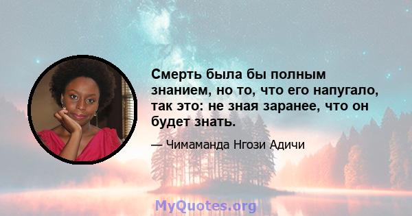 Смерть была бы полным знанием, но то, что его напугало, так это: не зная заранее, что он будет знать.