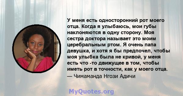 У меня есть односторонний рот моего отца. Когда я улыбаюсь, мои губы наклоняются в одну сторону. Моя сестра доктора называет это моим церебральным ртом. Я очень папа девушка, и хотя я бы предпочел, чтобы моя улыбка была 