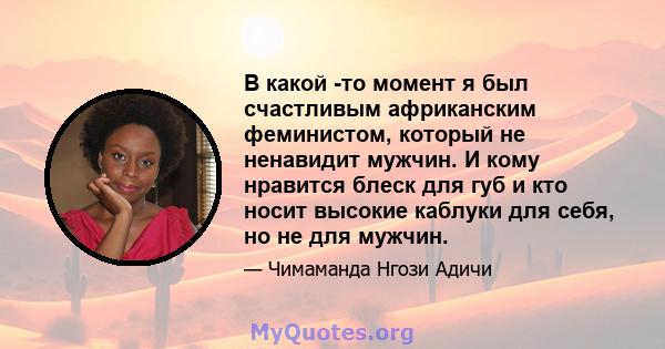 В какой -то момент я был счастливым африканским феминистом, который не ненавидит мужчин. И кому нравится блеск для губ и кто носит высокие каблуки для себя, но не для мужчин.