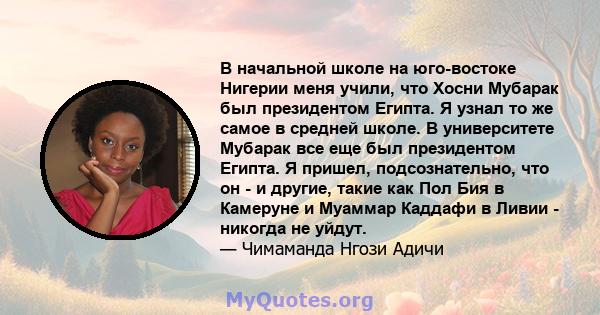 В начальной школе на юго-востоке Нигерии меня учили, что Хосни Мубарак был президентом Египта. Я узнал то же самое в средней школе. В университете Мубарак все еще был президентом Египта. Я пришел, подсознательно, что он 