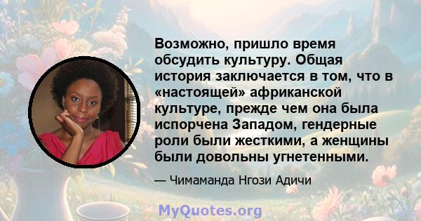 Возможно, пришло время обсудить культуру. Общая история заключается в том, что в «настоящей» африканской культуре, прежде чем она была испорчена Западом, гендерные роли были жесткими, а женщины были довольны угнетенными.