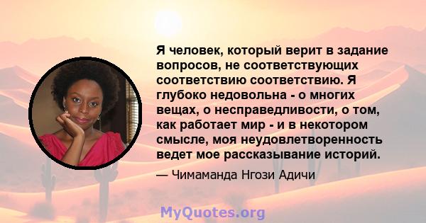 Я человек, который верит в задание вопросов, не соответствующих соответствию соответствию. Я глубоко недовольна - о многих вещах, о несправедливости, о том, как работает мир - и в некотором смысле, моя