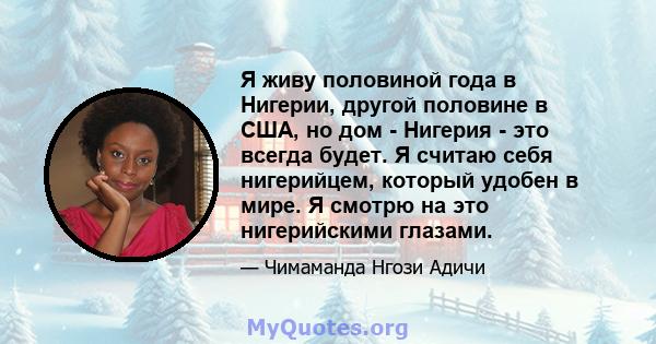 Я живу половиной года в Нигерии, другой половине в США, но дом - Нигерия - это всегда будет. Я считаю себя нигерийцем, который удобен в мире. Я смотрю на это нигерийскими глазами.