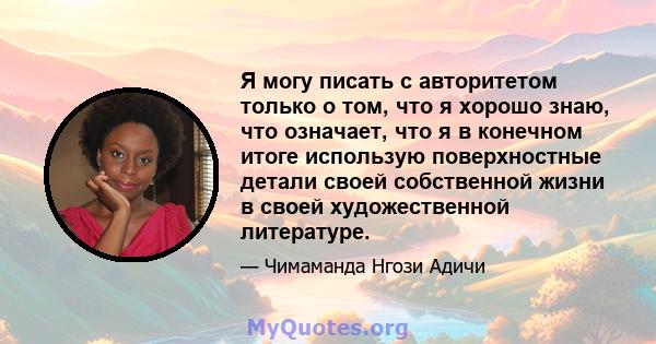 Я могу писать с авторитетом только о том, что я хорошо знаю, что означает, что я в конечном итоге использую поверхностные детали своей собственной жизни в своей художественной литературе.