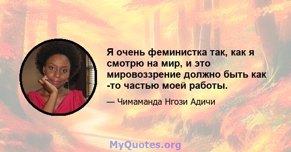 Я очень феминистка так, как я смотрю на мир, и это мировоззрение должно быть как -то частью моей работы.