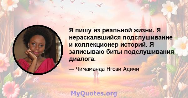 Я пишу из реальной жизни. Я нераскаявшийся подслушивание и коллекционер историй. Я записываю биты подслушивания диалога.