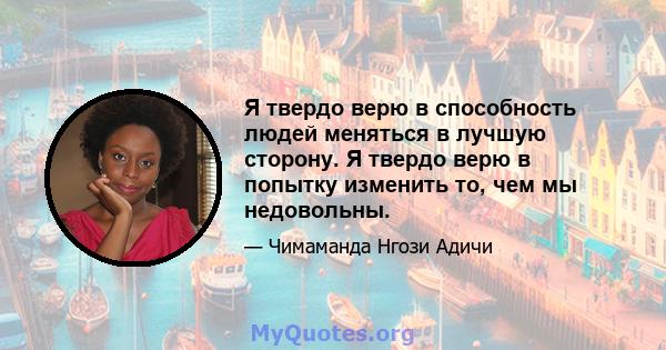 Я твердо верю в способность людей меняться в лучшую сторону. Я твердо верю в попытку изменить то, чем мы недовольны.