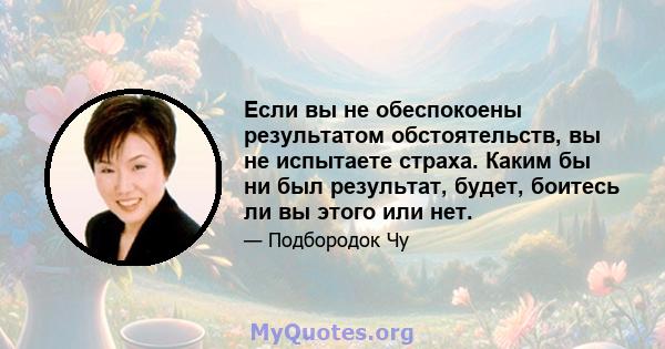 Если вы не обеспокоены результатом обстоятельств, вы не испытаете страха. Каким бы ни был результат, будет, боитесь ли вы этого или нет.