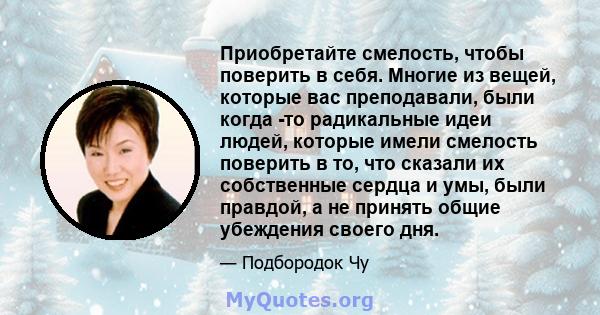 Приобретайте смелость, чтобы поверить в себя. Многие из вещей, которые вас преподавали, были когда -то радикальные идеи людей, которые имели смелость поверить в то, что сказали их собственные сердца и умы, были правдой, 