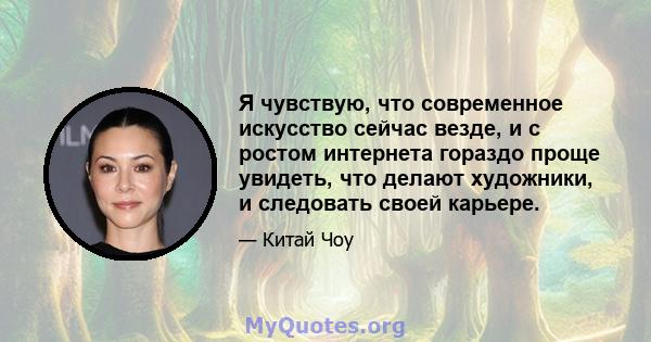 Я чувствую, что современное искусство сейчас везде, и с ростом интернета гораздо проще увидеть, что делают художники, и следовать своей карьере.