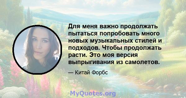 Для меня важно продолжать пытаться попробовать много новых музыкальных стилей и подходов. Чтобы продолжать расти. Это моя версия выпрыгивания из самолетов.