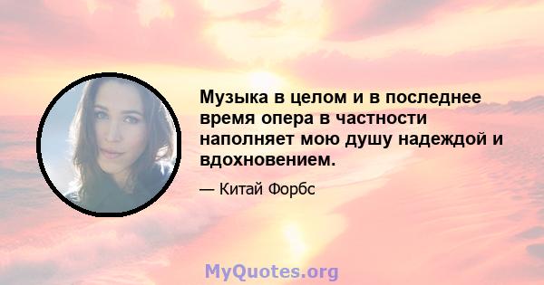 Музыка в целом и в последнее время опера в частности наполняет мою душу надеждой и вдохновением.