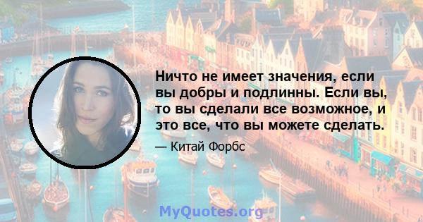 Ничто не имеет значения, если вы добры и подлинны. Если вы, то вы сделали все возможное, и это все, что вы можете сделать.