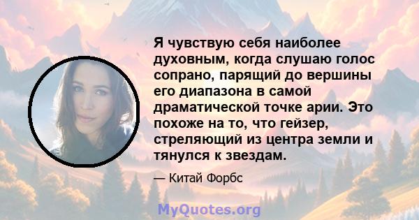 Я чувствую себя наиболее духовным, когда слушаю голос сопрано, парящий до вершины его диапазона в самой драматической точке арии. Это похоже на то, что гейзер, стреляющий из центра земли и тянулся к звездам.