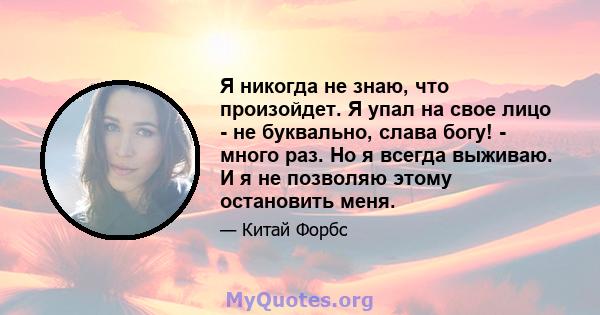 Я никогда не знаю, что произойдет. Я упал на свое лицо - не буквально, слава богу! - много раз. Но я всегда выживаю. И я не позволяю этому остановить меня.