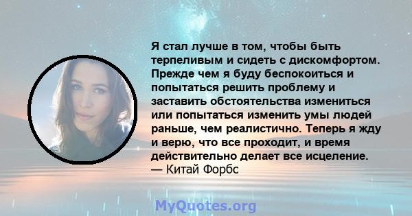 Я стал лучше в том, чтобы быть терпеливым и сидеть с дискомфортом. Прежде чем я буду беспокоиться и попытаться решить проблему и заставить обстоятельства измениться или попытаться изменить умы людей раньше, чем