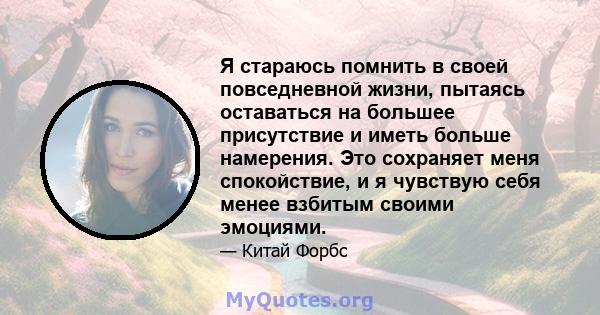 Я стараюсь помнить в своей повседневной жизни, пытаясь оставаться на большее присутствие и иметь больше намерения. Это сохраняет меня спокойствие, и я чувствую себя менее взбитым своими эмоциями.