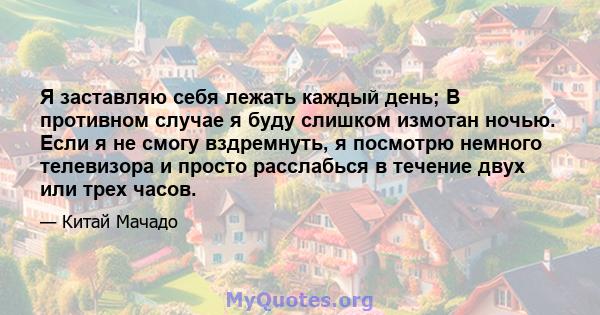 Я заставляю себя лежать каждый день; В противном случае я буду слишком измотан ночью. Если я не смогу вздремнуть, я посмотрю немного телевизора и просто расслабься в течение двух или трех часов.