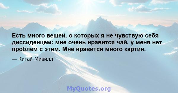 Есть много вещей, о которых я не чувствую себя диссиденцем: мне очень нравится чай, у меня нет проблем с этим. Мне нравится много картин.