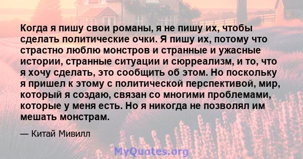 Когда я пишу свои романы, я не пишу их, чтобы сделать политические очки. Я пишу их, потому что страстно люблю монстров и странные и ужасные истории, странные ситуации и сюрреализм, и то, что я хочу сделать, это сообщить 