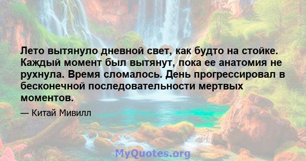 Лето вытянуло дневной свет, как будто на стойке. Каждый момент был вытянут, пока ее анатомия не рухнула. Время сломалось. День прогрессировал в бесконечной последовательности мертвых моментов.