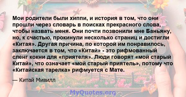 Мои родители были хиппи, и история в том, что они прошли через словарь в поисках прекрасного слова, чтобы назвать меня. Они почти позвонили мне Баньяну, но, к счастью, прокинули несколько страниц и достигли «Китая».