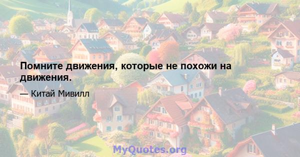 Помните движения, которые не похожи на движения.