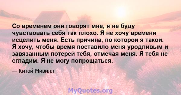 Со временем они говорят мне, я не буду чувствовать себя так плохо. Я не хочу времени исцелить меня. Есть причина, по которой я такой. Я хочу, чтобы время поставило меня уродливым и завязанным потерей тебя, отмечая меня. 