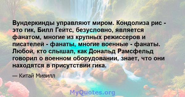 Вундеркинды управляют миром. Кондолиза рис - это гик, Билл Гейтс, безусловно, является фанатом, многие из крупных режиссеров и писателей - фанаты, многие военные - фанаты. Любой, кто слышал, как Дональд Рамсфельд