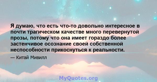 Я думаю, что есть что-то довольно интересное в почти трагическом качестве много перевернутой прозы, потому что она имеет гораздо более застенчивое осознание своей собственной неспособности прикоснуться к реальности.