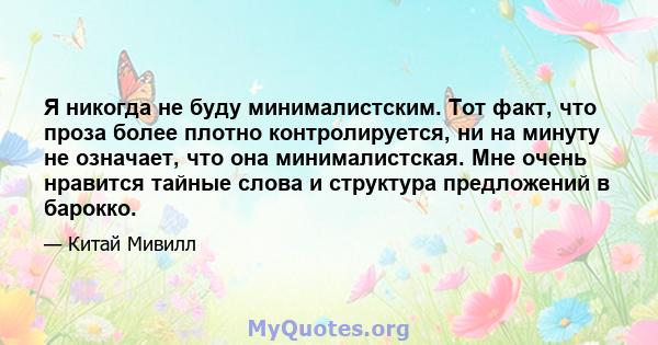 Я никогда не буду минималистским. Тот факт, что проза более плотно контролируется, ни на минуту не означает, что она минималистская. Мне очень нравится тайные слова и структура предложений в барокко.