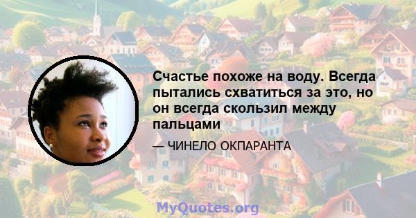 Счастье похоже на воду. Всегда пытались схватиться за это, но он всегда скользил между пальцами