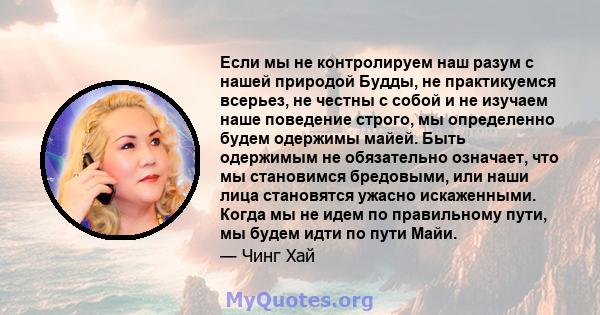 Если мы не контролируем наш разум с нашей природой Будды, не практикуемся всерьез, не честны с собой и не изучаем наше поведение строго, мы определенно будем одержимы майей. Быть одержимым не обязательно означает, что