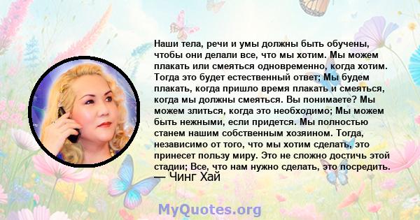 Наши тела, речи и умы должны быть обучены, чтобы они делали все, что мы хотим. Мы можем плакать или смеяться одновременно, когда хотим. Тогда это будет естественный ответ; Мы будем плакать, когда пришло время плакать и