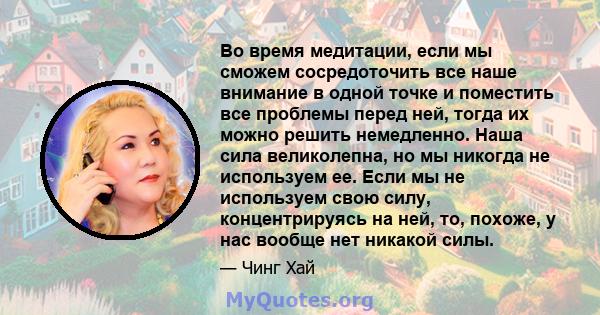 Во время медитации, если мы сможем сосредоточить все наше внимание в одной точке и поместить все проблемы перед ней, тогда их можно решить немедленно. Наша сила великолепна, но мы никогда не используем ее. Если мы не