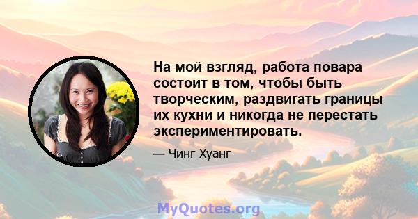 На мой взгляд, работа повара состоит в том, чтобы быть творческим, раздвигать границы их кухни и никогда не перестать экспериментировать.