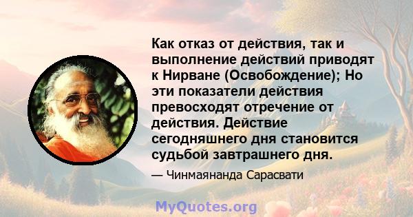 Как отказ от действия, так и выполнение действий приводят к Нирване (Освобождение); Но эти показатели действия превосходят отречение от действия. Действие сегодняшнего дня становится судьбой завтрашнего дня.