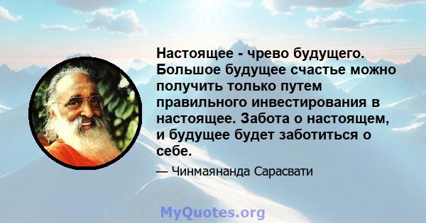 Настоящее - чрево будущего. Большое будущее счастье можно получить только путем правильного инвестирования в настоящее. Забота о настоящем, и будущее будет заботиться о себе.