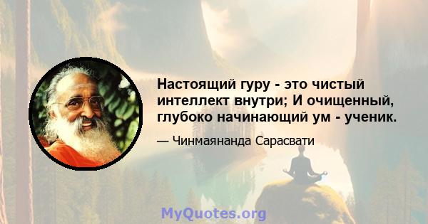 Настоящий гуру - это чистый интеллект внутри; И очищенный, глубоко начинающий ум - ученик.