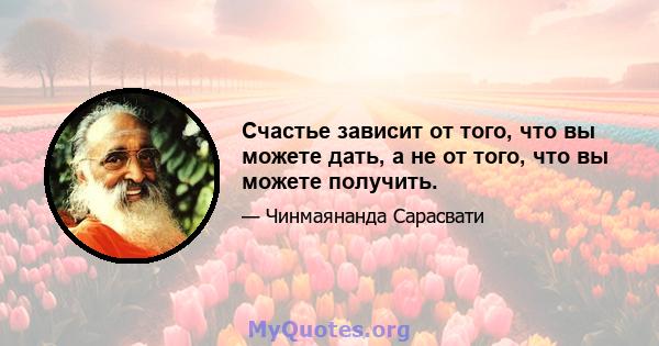 Счастье зависит от того, что вы можете дать, а не от того, что вы можете получить.