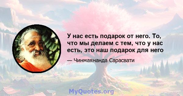 У нас есть подарок от него. То, что мы делаем с тем, что у нас есть, это наш подарок для него