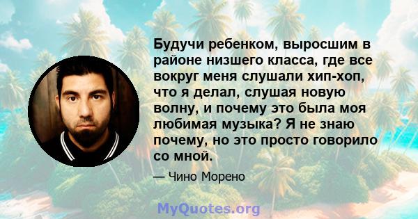 Будучи ребенком, выросшим в районе низшего класса, где все вокруг меня слушали хип-хоп, что я делал, слушая новую волну, и почему это была моя любимая музыка? Я не знаю почему, но это просто говорило со мной.