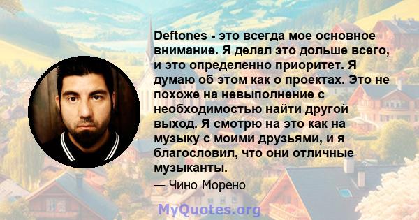 Deftones - это всегда мое основное внимание. Я делал это дольше всего, и это определенно приоритет. Я думаю об этом как о проектах. Это не похоже на невыполнение с необходимостью найти другой выход. Я смотрю на это как